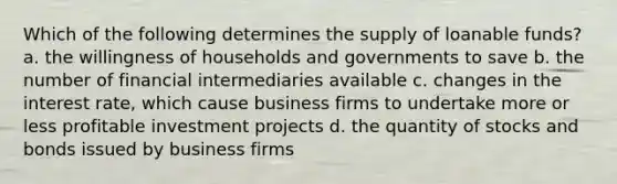 Which of the following determines the supply of loanable funds? a. the willingness of households and governments to save b. the number of financial intermediaries available c. changes in the interest rate, which cause business firms to undertake more or less profitable investment projects d. the quantity of stocks and bonds issued by business firms