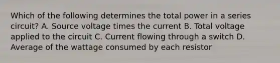 Which of the following determines the total power in a series circuit? A. Source voltage times the current B. Total voltage applied to the circuit C. Current flowing through a switch D. Average of the wattage consumed by each resistor