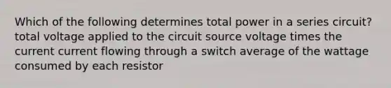 Which of the following determines total power in a series circuit? total voltage applied to the circuit source voltage times the current current flowing through a switch average of the wattage consumed by each resistor