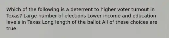 Which of the following is a deterrent to higher voter turnout in Texas? Large number of elections Lower income and education levels in Texas Long length of the ballot All of these choices are true.