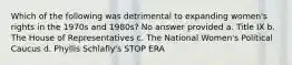 Which of the following was detrimental to expanding women's rights in the 1970s and 1980s? No answer provided a. Title IX b. The House of Representatives c. The National Women's Political Caucus d. Phyllis Schlafly's STOP ERA