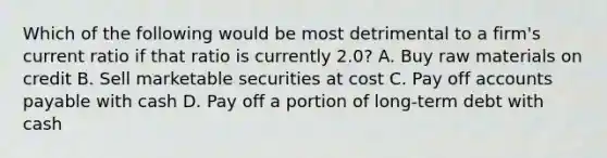 Which of the following would be most detrimental to a firm's current ratio if that ratio is currently 2.0? A. Buy raw materials on credit B. Sell marketable securities at cost C. Pay off accounts payable with cash D. Pay off a portion of long-term debt with cash