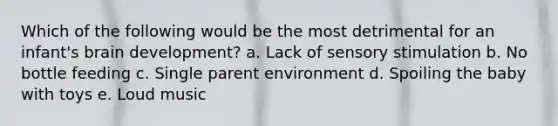 Which of the following would be the most detrimental for an infant's brain development? a. Lack of sensory stimulation b. No bottle feeding c. Single parent environment d. Spoiling the baby with toys e. Loud music