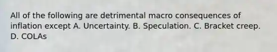 All of the following are detrimental macro consequences of inflation except A. Uncertainty. B. Speculation. C. Bracket creep. D. COLAs