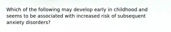 Which of the following may develop early in childhood and seems to be associated with increased risk of subsequent anxiety disorders?