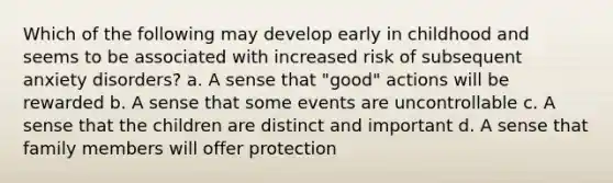 Which of the following may develop early in childhood and seems to be associated with increased risk of subsequent anxiety disorders? a. A sense that "good" actions will be rewarded b. A sense that some events are uncontrollable c. A sense that the children are distinct and important d. A sense that family members will offer protection