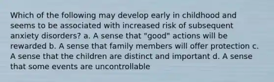 Which of the following may develop early in childhood and seems to be associated with increased risk of subsequent anxiety disorders? a. A sense that "good" actions will be rewarded b. A sense that family members will offer protection c. A sense that the children are distinct and important d. A sense that some events are uncontrollable