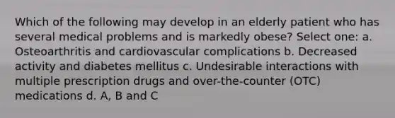 Which of the following may develop in an elderly patient who has several medical problems and is markedly obese? Select one: a. Osteoarthritis and cardiovascular complications b. Decreased activity and diabetes mellitus c. Undesirable interactions with multiple prescription drugs and over-the-counter (OTC) medications d. A, B and C