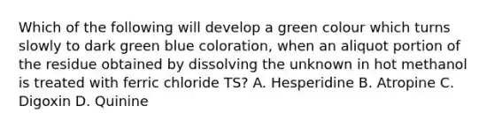 Which of the following will develop a green colour which turns slowly to dark green blue coloration, when an aliquot portion of the residue obtained by dissolving the unknown in hot methanol is treated with ferric chloride TS? A. Hesperidine B. Atropine C. Digoxin D. Quinine