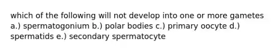 which of the following will not develop into one or more gametes a.) spermatogonium b.) polar bodies c.) primary oocyte d.) spermatids e.) secondary spermatocyte