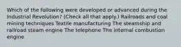 Which of the following were developed or advanced during the Industrial Revolution? (Check all that apply.) Railroads and coal mining techniques Textile manufacturing The steamship and railroad steam engine The telephone The internal combustion engine