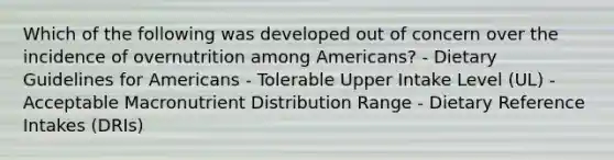 Which of the following was developed out of concern over the incidence of overnutrition among Americans? - Dietary Guidelines for Americans - Tolerable Upper Intake Level (UL) - Acceptable Macronutrient Distribution Range - Dietary Reference Intakes (DRIs)