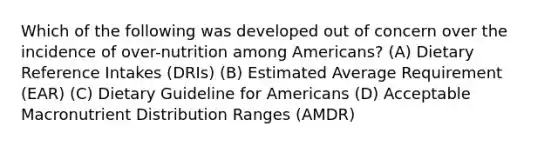 Which of the following was developed out of concern over the incidence of over-nutrition among Americans? (A) Dietary Reference Intakes (DRIs) (B) Estimated Average Requirement (EAR) (C) Dietary Guideline for Americans (D) Acceptable Macronutrient Distribution Ranges (AMDR)