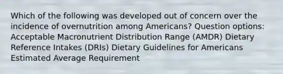 Which of the following was developed out of concern over the incidence of overnutrition among Americans? Question options: Acceptable Macronutrient Distribution Range (AMDR) Dietary Reference Intakes (DRIs) Dietary Guidelines for Americans Estimated Average Requirement