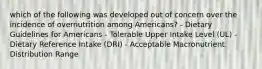 which of the following was developed out of concern over the incidence of overnutrition among Americans? - Dietary Guidelines for Americans - Tolerable Upper Intake Level (UL) - Dietary Reference Intake (DRI) - Acceptable Macronutrient Distribution Range