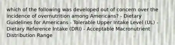 which of the following was developed out of concern over the incidence of overnutrition among Americans? - Dietary Guidelines for Americans - Tolerable Upper Intake Level (UL) - Dietary Reference Intake (DRI) - Acceptable Macronutrient Distribution Range