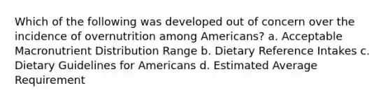 Which of the following was developed out of concern over the incidence of overnutrition among Americans? a. Acceptable Macronutrient Distribution Range b. Dietary Reference Intakes c. Dietary Guidelines for Americans d. Estimated Average Requirement