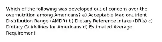 Which of the following was developed out of concern over the overnutrition among Americans? a) Acceptable Macronutrient Distribution Range (AMDR) b) Dietary Reference Intake (DRIs) c) Dietary Guidelines for Americans d) Estimated Average Requirement