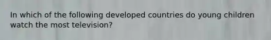 In which of the following developed countries do young children watch the most television?