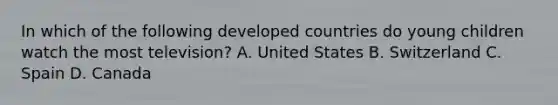 In which of the following <a href='https://www.questionai.com/knowledge/ktxFtocF9i-developed-countries' class='anchor-knowledge'>developed countries</a> do young children watch the most television? A. United States B. Switzerland C. Spain D. Canada