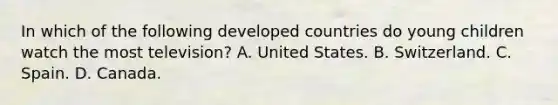 In which of the following developed countries do young children watch the most television? A. United States. B. Switzerland. C. Spain. D. Canada.