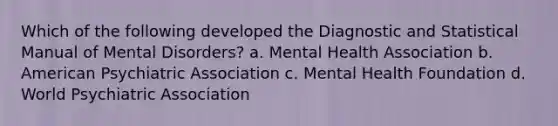 Which of the following developed the Diagnostic and Statistical Manual of Mental Disorders? a. Mental Health Association b. American Psychiatric Association c. Mental Health Foundation d. World Psychiatric Association