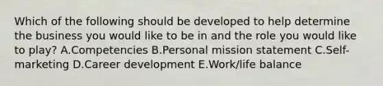 Which of the following should be developed to help determine the business you would like to be in and the role you would like to​ play? A.Competencies B.Personal mission statement C.Self-marketing D.Career development E.Work/life balance