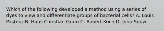 Which of the following developed a method using a series of dyes to view and differentiate groups of bacterial cells? A. Louis Pasteur B. Hans Christian Gram C. Robert Koch D. John Snow