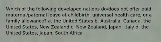 Which of the following developed nations do/does not offer paid maternal/paternal leave at childbirth, universal health care, or a family allowance? a. the United States b. Australia, Canada, the United States, New Zealand c. New Zealand, Japan, Italy d. the United States, Japan, South Africa