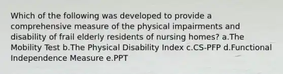 Which of the following was developed to provide a comprehensive measure of the physical impairments and disability of frail elderly residents of nursing homes? a.The Mobility Test b.The Physical Disability Index c.CS-PFP d.Functional Independence Measure e.PPT