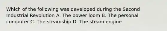 Which of the following was developed during the Second Industrial Revolution A. The power loom B. The personal computer C. The steamship D. The steam engine