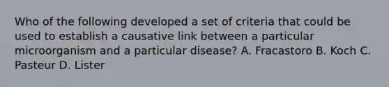 Who of the following developed a set of criteria that could be used to establish a causative link between a particular microorganism and a particular disease? A. Fracastoro B. Koch C. Pasteur D. Lister