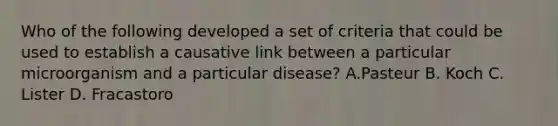 Who of the following developed a set of criteria that could be used to establish a causative link between a particular microorganism and a particular disease? A.Pasteur B. Koch C. Lister D. Fracastoro