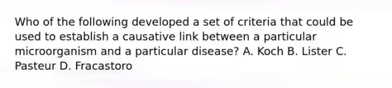 Who of the following developed a set of criteria that could be used to establish a causative link between a particular microorganism and a particular disease? A. Koch B. Lister C. Pasteur D. Fracastoro