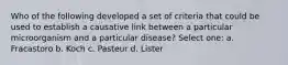 Who of the following developed a set of criteria that could be used to establish a causative link between a particular microorganism and a particular disease? Select one: a. Fracastoro b. Koch c. Pasteur d. Lister