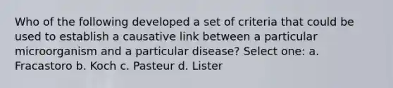 Who of the following developed a set of criteria that could be used to establish a causative link between a particular microorganism and a particular disease? Select one: a. Fracastoro b. Koch c. Pasteur d. Lister