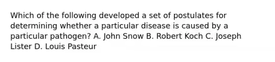 Which of the following developed a set of postulates for determining whether a particular disease is caused by a particular pathogen? A. John Snow B. Robert Koch C. Joseph Lister D. Louis Pasteur