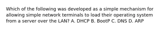 Which of the following was developed as a simple mechanism for allowing simple network terminals to load their operating system from a server over the LAN? A. DHCP B. BootP C. DNS D. ARP