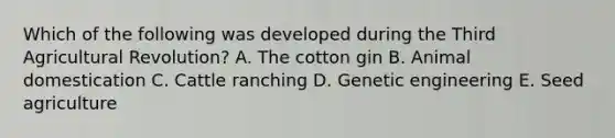 Which of the following was developed during the Third Agricultural Revolution? A. The cotton gin B. Animal domestication C. Cattle ranching D. Genetic engineering E. Seed agriculture