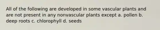 All of the following are developed in some vascular plants and are not present in any nonvascular plants except a. pollen b. deep roots c. chlorophyll d. seeds