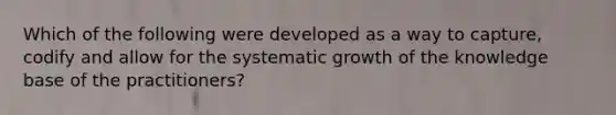 Which of the following were developed as a way to capture, codify and allow for the systematic growth of the knowledge base of the practitioners?