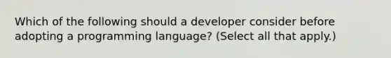 Which of the following should a developer consider before adopting a programming language? (Select all that apply.)