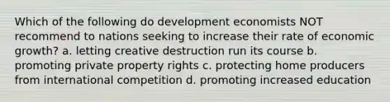 Which of the following do development economists NOT recommend to nations seeking to increase their rate of economic growth? a. letting creative destruction run its course b. promoting private property rights c. protecting home producers from international competition d. promoting increased education