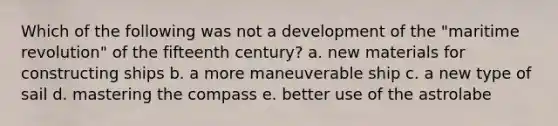 Which of the following was not a development of the "maritime revolution" of the fifteenth century? a. new materials for constructing ships b. a more maneuverable ship c. a new type of sail d. mastering the compass e. better use of the astrolabe