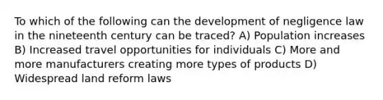 To which of the following can the development of negligence law in the nineteenth century can be traced? A) Population increases B) Increased travel opportunities for individuals C) More and more manufacturers creating more types of products D) Widespread land reform laws