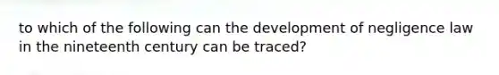 to which of the following can the development of negligence law in the nineteenth century can be traced?