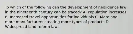 To which of the following can the development of negligence law in the nineteenth century can be traced? A. Population increases B. Increased travel opportunities for individuals C. More and more manufacturers creating more types of products D. Widespread land reform laws