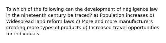 To which of the following can the development of negligence law in the nineteenth century be traced? a) Population increases b) Widespread land reform laws c) More and more manufacturers creating more types of products d) Increased travel opportunities for individuals