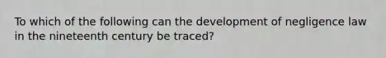 To which of the following can the development of negligence law in the nineteenth century be traced?