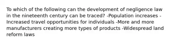 To which of the following can the development of negligence law in the nineteenth century can be traced? -Population increases -Increased travel opportunities for individuals -More and more manufacturers creating more types of products -Widespread land reform laws